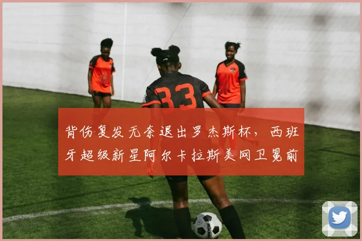 背伤复发无奈退出罗杰斯杯,西班牙超级新星阿尔卡拉斯美网卫冕前景疑云密布