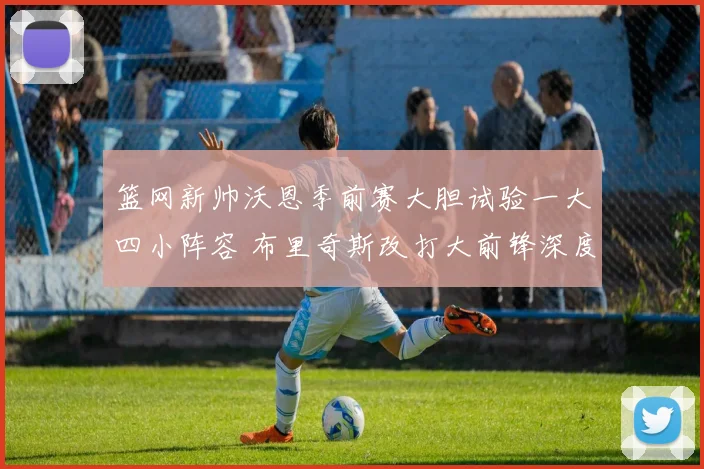 篮网新帅沃恩季前赛大胆试验一大四小阵容 布里奇斯改打大前锋深度解析