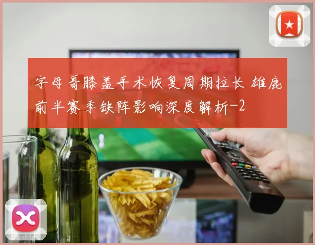 字母哥膝盖手术恢复周期拉长 雄鹿前半赛季缺阵影响深度解析