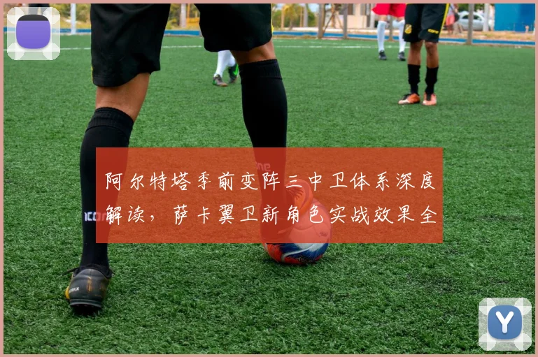 阿尔特塔季前变阵三中卫体系深度解读，萨卡翼卫新角色实战效果全面评估