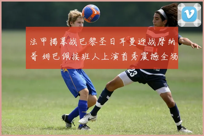 法甲揭幕战巴黎圣日耳曼迎战摩纳哥 姆巴佩接班人上演首秀震撼全场