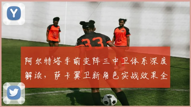 阿尔特塔季前变阵三中卫体系深度解读，萨卡翼卫新角色实战效果全面评估