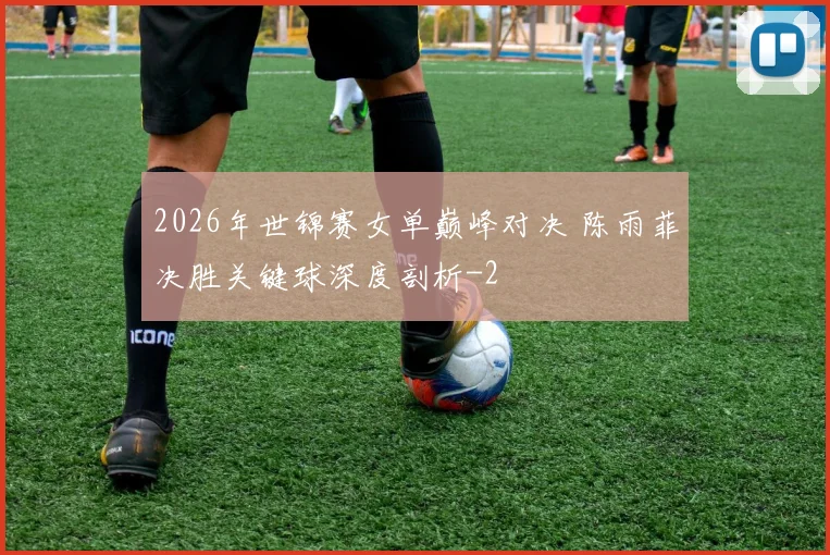 2026年世锦赛女单巅峰对决 陈雨菲决胜关键球深度剖析