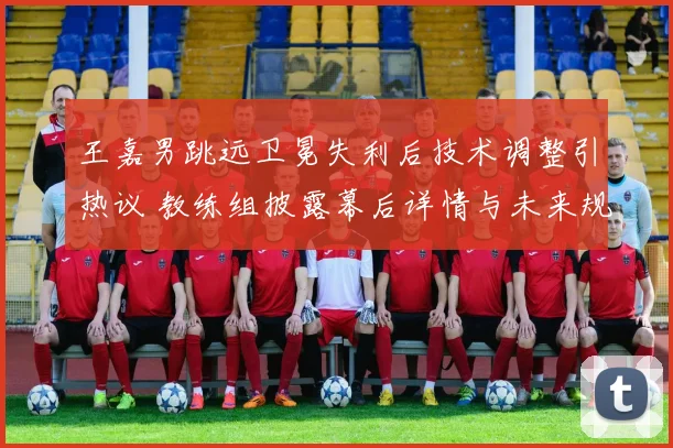 王嘉男跳远卫冕失利后技术调整引热议 教练组披露幕后详情与未来规划