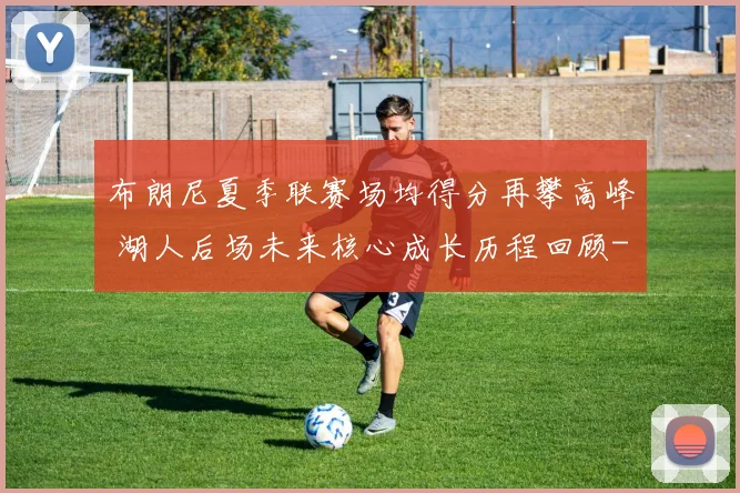 布朗尼夏季联赛场均得分再攀高峰 湖人后场未来核心成长历程回顾