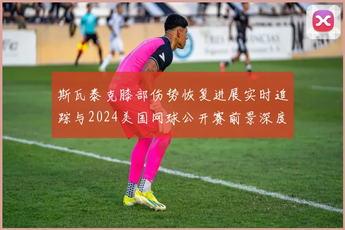 斯瓦泰克膝部伤势恢复进展实时追踪与2024美国网球公开赛前景深度分析