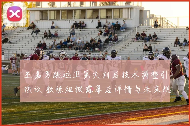 王嘉男跳远卫冕失利后技术调整引热议 教练组披露幕后详情与未来规划