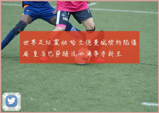 世界足坛震动 哈兰德曼城续约陷僵局 皇马巴萨暗流汹涌争夺新王