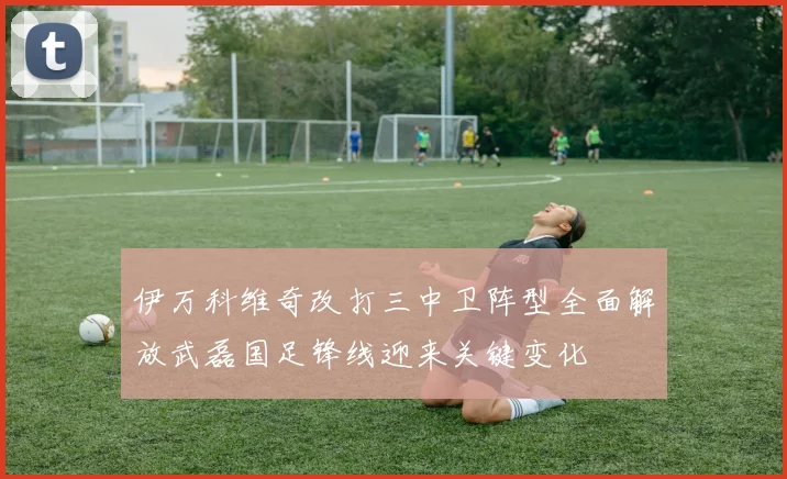 伊万科维奇改打三中卫阵型全面解放武磊国足锋线迎来关键变化
