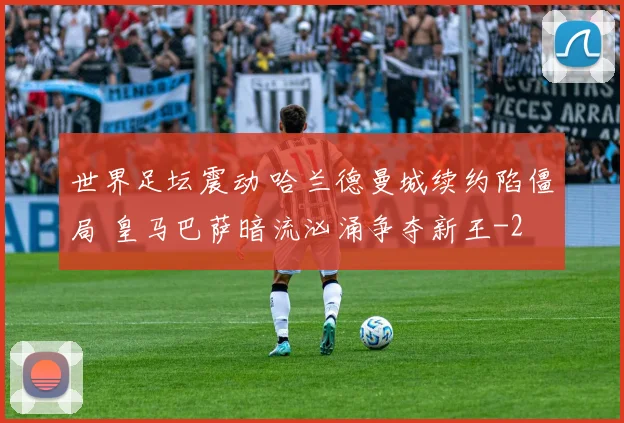 世界足坛震动 哈兰德曼城续约陷僵局 皇马巴萨暗流汹涌争夺新王