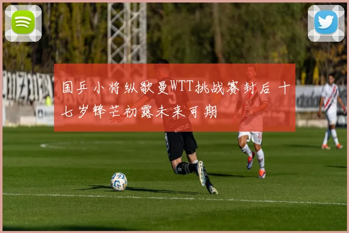 国乒小将纵歌曼WTT挑战赛封后 十七岁锋芒初露未来可期