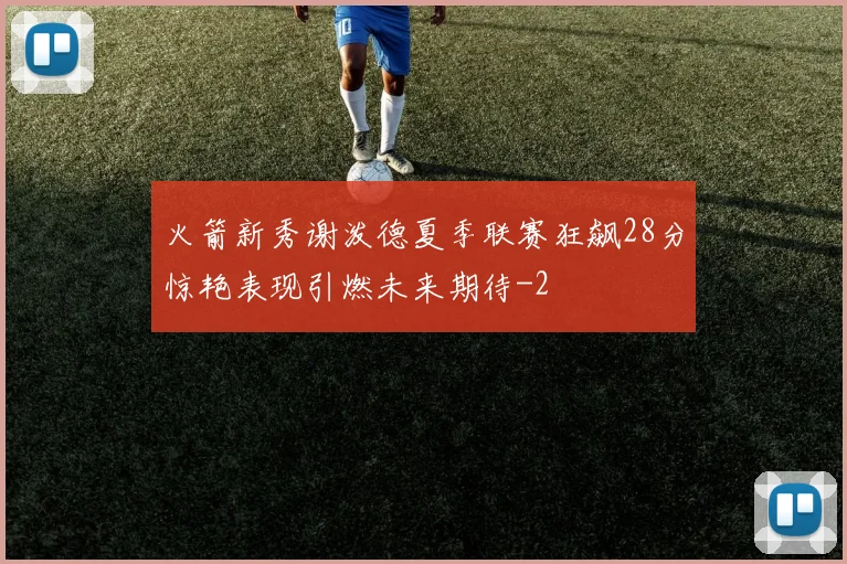 火箭新秀谢泼德夏季联赛狂飙28分惊艳表现引燃未来期待