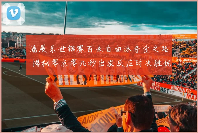 潘展乐世锦赛百米自由泳夺金之路 揭秘零点零几秒出发反应时决胜优势