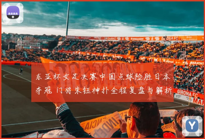 东亚杯女足决赛中国点球险胜日本夺冠 门将朱钰神扑全程复盘与解析