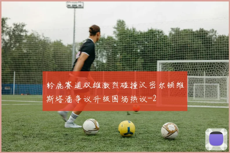 铃鹿赛道双雄激烈碰撞汉密尔顿维斯塔潘争议升级围场热议