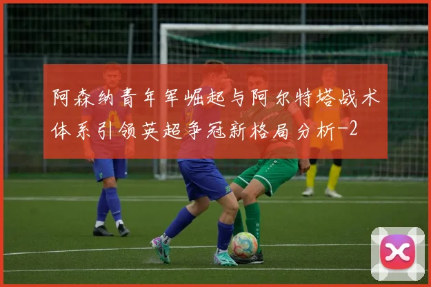阿森纳青年军崛起与阿尔特塔战术体系引领英超争冠新格局分析