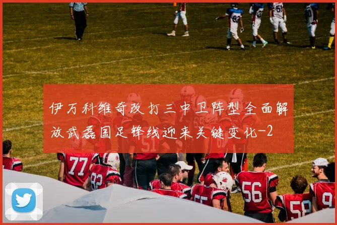 伊万科维奇改打三中卫阵型全面解放武磊国足锋线迎来关键变化