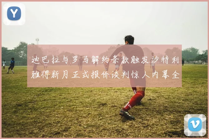 迪巴拉与罗马解约条款触发沙特利雅得新月正式报价谈判惊人内幕全纪录