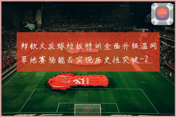 郑钦文发球短板特训全面升级温网草地赛场能否实现历史性突破