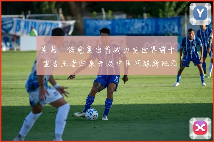 吴易昺伤愈复出首战力克世界前十 宣告王者归来开启中国网球新纪元