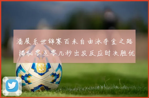 潘展乐世锦赛百米自由泳夺金之路 揭秘零点零几秒出发反应时决胜优势