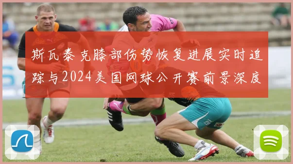 斯瓦泰克膝部伤势恢复进展实时追踪与2024美国网球公开赛前景深度分析