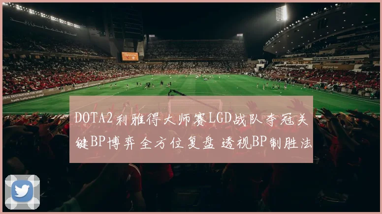 DOTA2利雅得大师赛LGD战队夺冠关键BP博弈全方位复盘 透视BP制胜法则与心理博弈艺术