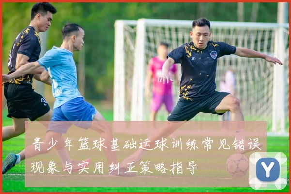 青少年篮球基础运球训练常见错误现象与实用纠正策略指导