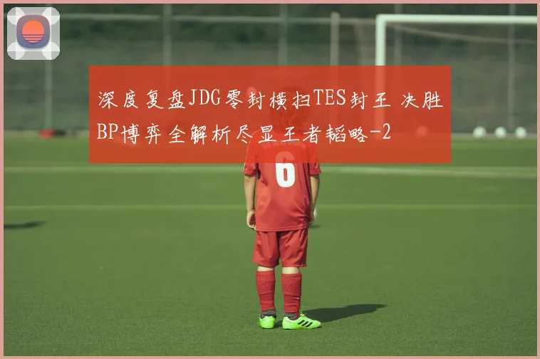 深度复盘JDG零封横扫TES封王 决胜BP博弈全解析尽显王者韬略
