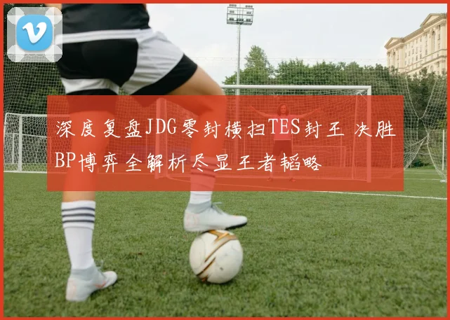 深度复盘JDG零封横扫TES封王 决胜BP博弈全解析尽显王者韬略