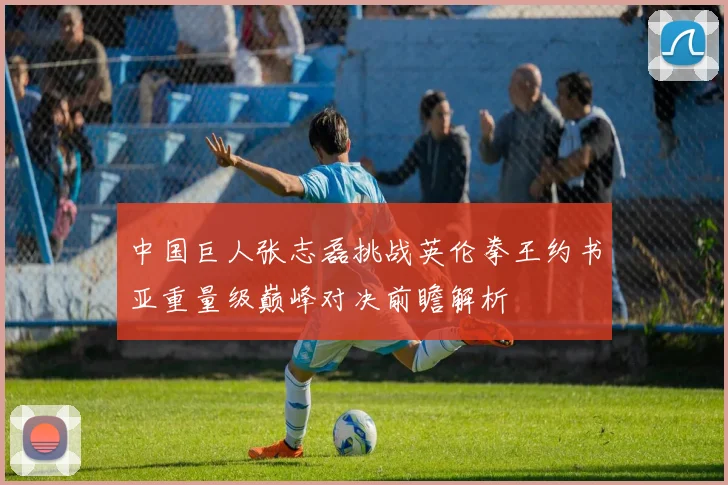 中国巨人张志磊挑战英伦拳王约书亚重量级巅峰对决前瞻解析