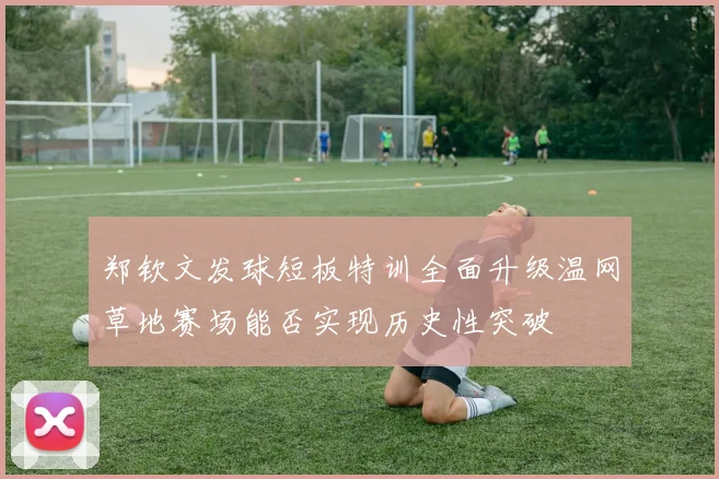 郑钦文发球短板特训全面升级温网草地赛场能否实现历史性突破